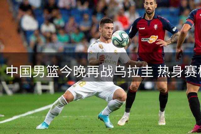 中国男篮今晚再战乌拉圭 热身赛检验外线火力