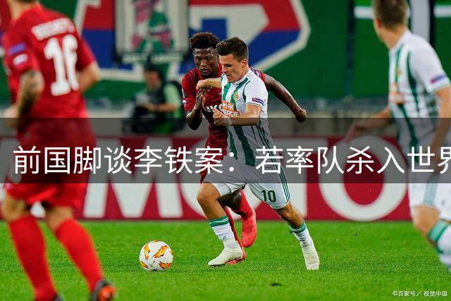 前国脚谈李铁案：若率队杀入世界杯结局或不同