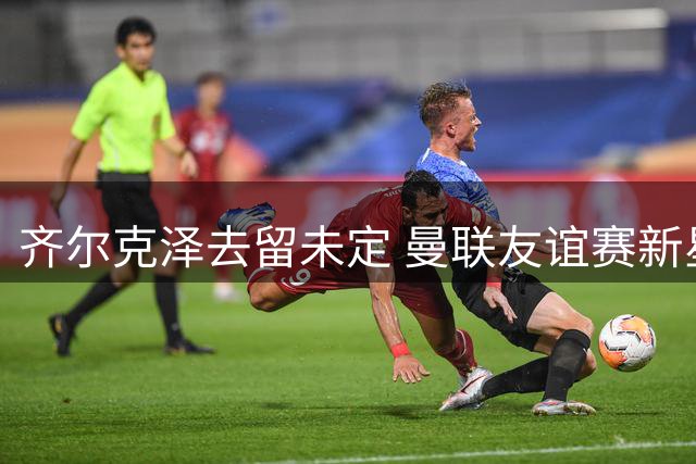 齐尔克泽去留未定 曼联友谊赛新星闪耀